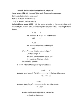 In metric unit the power can be expressed in kg.m/sec.
Horse power (HP) - It is the rate of doing work. Expressed in horse power
Conversion factors from work to power
4500 kg m of work /minute = 1.0 hp
75 kg. m of work /second = 1.0 hp.
Indicated horse power (IHP) - It is the power generated in the engine cylinder and
received by the piston. It is the power developed in a cylinder without accounting frictional
losses.
PLAN n
IHP = --------- x --- (for four stroke engine)
4500 2
PLAN
IHP = --------- x n (for two stroke engine)
4500
Where P = mean effective pressure, kg/cm2
L = stroke length, m
A = cross sectional area of piston, cm2
N = engine revolution per minute
n = number of cylinders
In SI unit, indicated horse power is given as below:
PLAN n
Indicated horse power (IHP), kW = ------------- x ---- (for four strike engine)
60 x 1012
2
PLAN
Indicated power (ip), kW = ------------- x n (for two strike engine)
60 x 1012
where P = mean effective pressure, Pa (pascal)
L = length of stroke, mm
 
