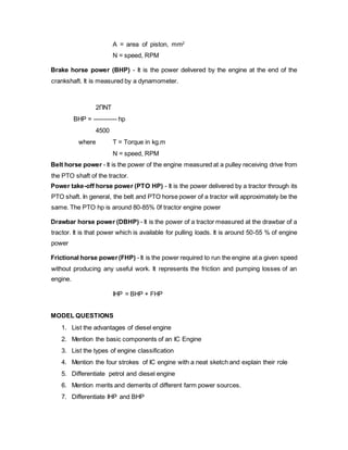A = area of piston, mm2
N = speed, RPM
Brake horse power (BHP) - It is the power delivered by the engine at the end of the
crankshaft. It is measured by a dynamometer.
2ΠNT
BHP = ----------- hp
4500
where T = Torque in kg.m
N = speed, RPM
Belt horse power - It is the power of the engine measured at a pulley receiving drive from
the PTO shaft of the tractor.
Power take-off horse power (PTO HP) - It is the power delivered by a tractor through its
PTO shaft. In general, the belt and PTO horse power of a tractor will approximately be the
same. The PTO hp is around 80-85% 0f tractor engine power
Drawbar horse power (DBHP) - It is the power of a tractor measured at the drawbar of a
tractor. It is that power which is available for pulling loads. It is around 50-55 % of engine
power
Frictional horse power(FHP) - It is the power required to run the engine at a given speed
without producing any useful work. It represents the friction and pumping losses of an
engine.
IHP = BHP + FHP
MODEL QUESTIONS
1. List the advantages of diesel engine
2. Mention the basic components of an IC Engine
3. List the types of engine classification
4. Mention the four strokes of IC engine with a neat sketch and explain their role
5. Differentiate petrol and diesel engine
6. Mention merits and demerits of different farm power sources.
7. Differentiate IHP and BHP
 