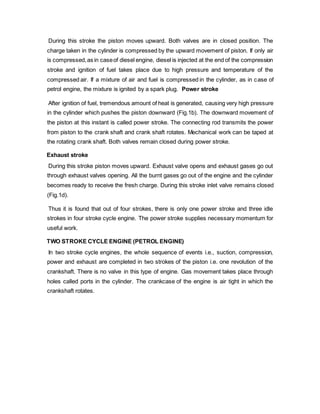 During this stroke the piston moves upward. Both valves are in closed position. The
charge taken in the cylinder is compressed by the upward movement of piston. If only air
is compressed,as in caseof diesel engine, diesel is injected at the end of the compression
stroke and ignition of fuel takes place due to high pressure and temperature of the
compressed air. If a mixture of air and fuel is compressed in the cylinder, as in case of
petrol engine, the mixture is ignited by a spark plug. Power stroke
After ignition of fuel, tremendous amount of heat is generated, causing very high pressure
in the cylinder which pushes the piston downward (Fig.1b). The downward movement of
the piston at this instant is called power stroke. The connecting rod transmits the power
from piston to the crank shaft and crank shaft rotates. Mechanical work can be taped at
the rotating crank shaft. Both valves remain closed during power stroke.
Exhaust stroke
During this stroke piston moves upward. Exhaust valve opens and exhaust gases go out
through exhaust valves opening. All the burnt gases go out of the engine and the cylinder
becomes ready to receive the fresh charge. During this stroke inlet valve remains closed
(Fig.1d).
Thus it is found that out of four strokes, there is only one power stroke and three idle
strokes in four stroke cycle engine. The power stroke supplies necessary momentum for
useful work.
TWO STROKE CYCLE ENGINE (PETROL ENGINE)
In two stroke cycle engines, the whole sequence of events i.e., suction, compression,
power and exhaust are completed in two strokes of the piston i.e. one revolution of the
crankshaft. There is no valve in this type of engine. Gas movement takes place through
holes called ports in the cylinder. The crankcase of the engine is air tight in which the
crankshaft rotates.
 