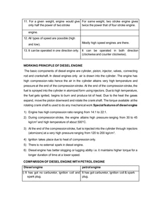 11. For a given weight, engine would give
only half the power of two stroke
For same weight, two stroke engine gives
twice the power that of four stroke engine.
engine.
12. All types of speed are possible (high
and low).
Mostly high speed engines are there.
13. It can be operated in one direction only. It can be operated in both direction
(clockwise and counter clockwise).
WORKING PRINCIPLE OF DIESEL ENGINE
The basic components of diesel engine are cylinder, piston, injector, valves, connecting
rod and crankshaft. In diesel engines only air is drawn into the cylinder. The engine has
high compression ratio hence the air in the cylinder attains very high temperature and
pressure at the end of the compression stroke. At the end of the compression stroke, the
fuel is sprayed into the cylinder in atomized form using injectors. Due to high temperature,
the fuel gets ignited, begins to burn and produce lot of heat. Due to the heat the gases
expand, move the piston downward and rotate the crank shaft. The torque available at the
rotating crank shaft is used to do any mechanical work Specialfeaturesof diesel engine
1) Engine has high compression ratio ranging from 14:1 to 22:1.
2) During compression stroke, the engine attains high pressure ranging from 30 to 45
kg/cm2
and high temperature of about 500°C.
3) At the end of the compressionstroke, fuel is injected into the cylinder through injectors
(atomizers) at a very high pressure ranging from 120 to 200 kg/cm2
.
4) Ignition takes place due to heat of compression only.
5) There is no external spark in diesel engine.
6) Diesel engine has better slogging or lugging ability i.e. it maintains higher torque for a
longer duration of time at a lower speed.
COMPARISON OF DIESEL ENGINE WITH PETROL ENGINE
Diesel engine petrol engine
i) It has got no carburetor, ignition coil and
spark plug.
It has got carburetor, ignition coil & spark
plug.
 