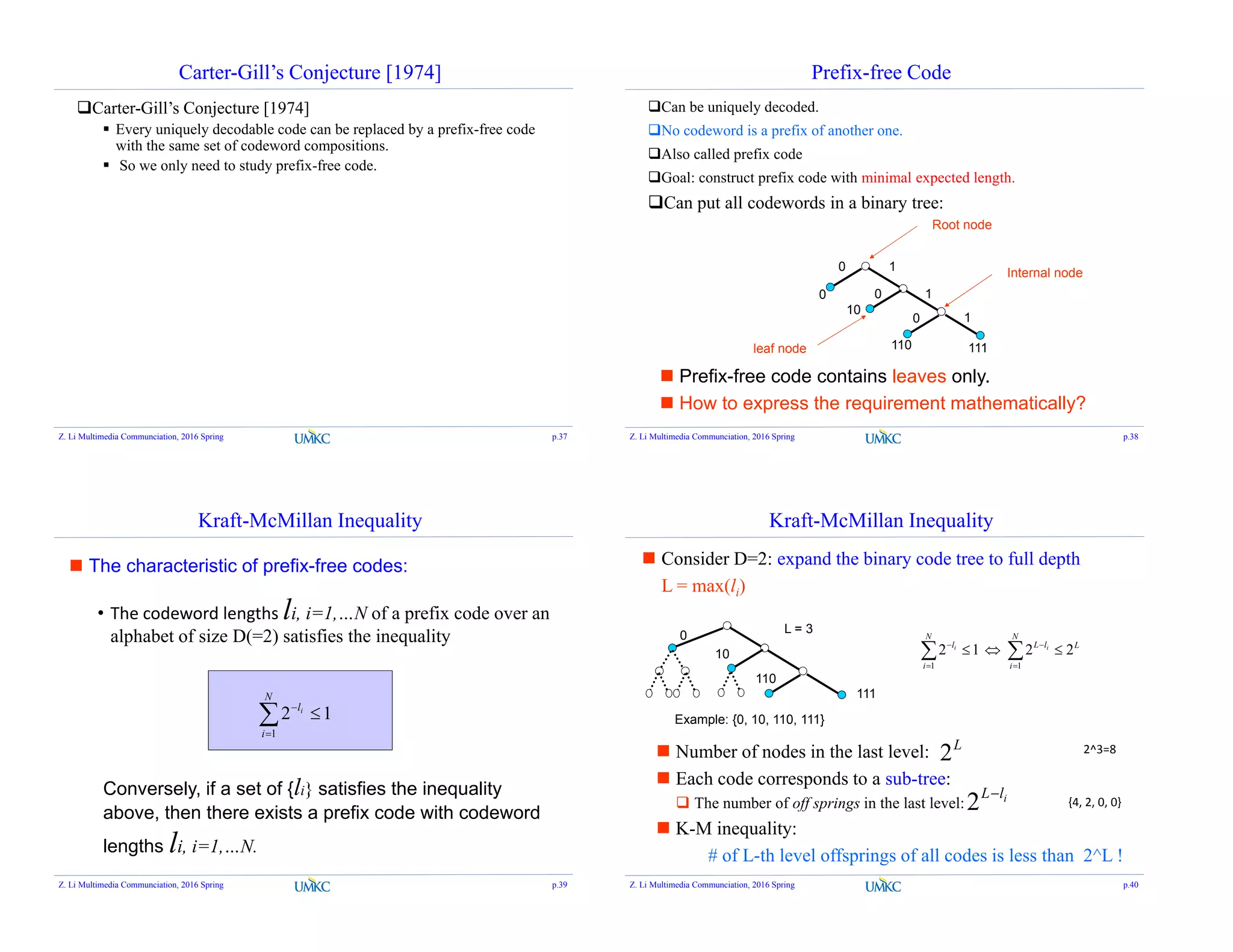 Carter-Gill’s Conjecture [1974]
Carter-Gill’s Conjecture [1974]
 Every uniquely decodable code can be replaced by a prefix-free code
with the same set of codeword compositions.
 So we only need to study prefix-free code.
Z. Li Multimedia Communciation, 2016 Spring p.37
Prefix-free Code
Can be uniquely decoded.
No codeword is a prefix of another one.
Also called prefix code
Goal: construct prefix code with minimal expected length.
Can put all codewords in a binary tree:
0 1
0 1
0 1
0
10
110 111
Root node
leaf node
Internal node
 Prefix-free code contains leaves only.
 How to express the requirement mathematically?
Z. Li Multimedia Communciation, 2016 Spring p.38
Kraft-McMillan Inequality
12
1


N
i
li
• The codeword lengths li, i=1,…N of a prefix code over an
alphabet of size D(=2) satisfies the inequality
Conversely, if a set of {li} satisfies the inequality
above, then there exists a prefix code with codeword
lengths li, i=1,…N.
 The characteristic of prefix-free codes:
Z. Li Multimedia Communciation, 2016 Spring p.39
Kraft-McMillan Inequality
2212
11
L
N
i
lL
N
i
l ii
  



 Consider D=2: expand the binary code tree to full depth
L = max(li)
0
10
110
111
 Number of nodes in the last level:
 Each code corresponds to a sub-tree:
 The number of off springs in the last level:
 K-M inequality:
# of L-th level offsprings of all codes is less than 2^L !
ilL
2
L
2
L = 3
Example: {0, 10, 110, 111}
Z. Li Multimedia Communciation, 2016 Spring p.40
2^3=8
{4, 2, 0, 0}
 