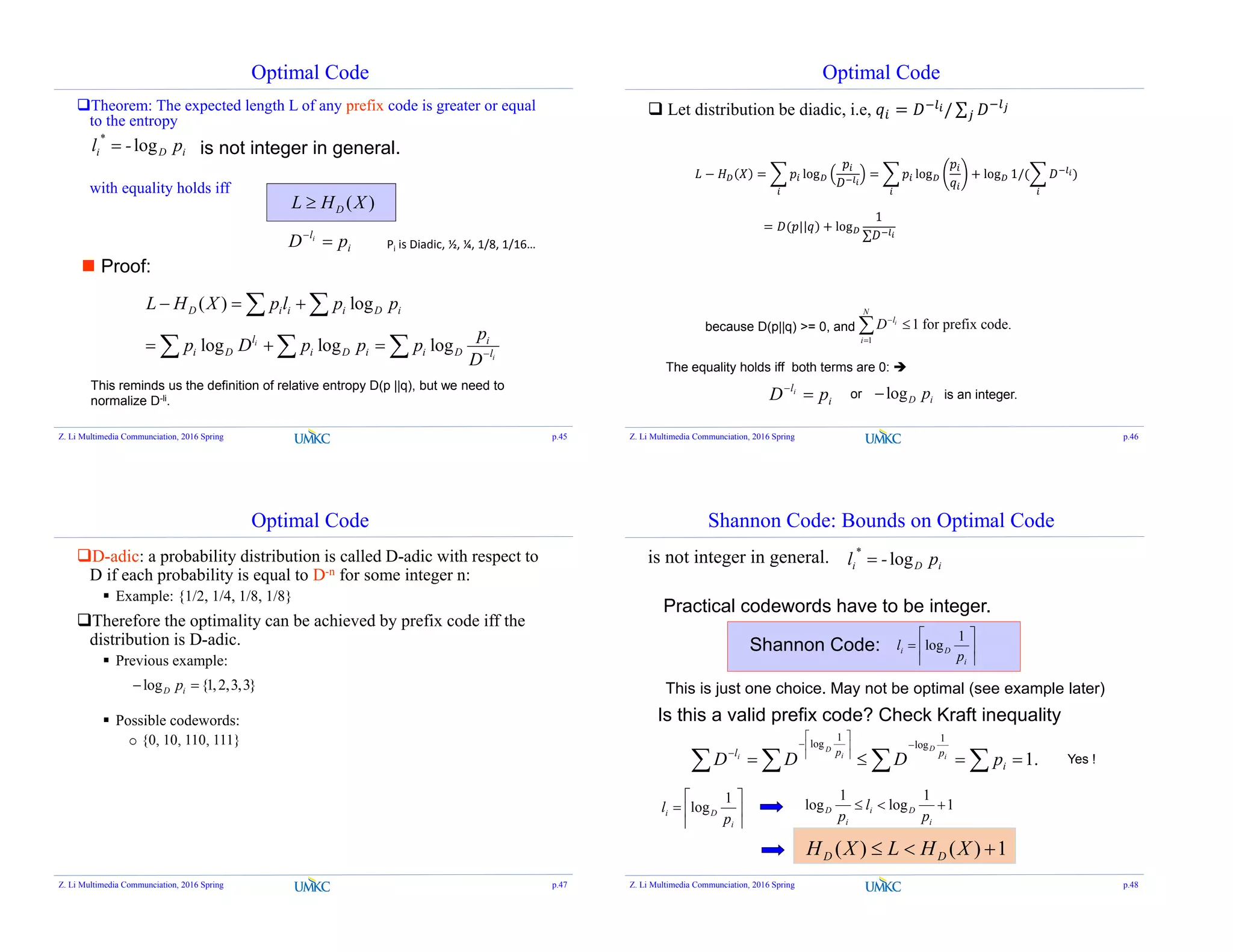 Optimal Code
Theorem: The expected length L of any prefix code is greater or equal
to the entropy
with equality holds iff
is not integer in general.iDi p-l log
*

( )DL H X
 Proof:
( ) log
log log logi
i
D i i i D i
l i
i D i D i i D l
L H X p l p p
p
p D p p p
D
  
  
 
  
This reminds us the definition of relative entropy D(p ||q), but we need to
normalize D-li.
i
l
pD i

Z. Li Multimedia Communciation, 2016 Spring p.45
Pi is Diadic, ½, ¼, 1/8, 1/16…
Optimal Code
 Let distribution be diadic, i.e, = / ∑
because D(p||q) >= 0, and
1
1 for prefix code.i
N
l
i
D


The equality holds iff both terms are 0: 
i
l
pD i

or logD ip is an integer.
Z. Li Multimedia Communciation, 2016 Spring p.46
− = log = log + log 1/( )
= ( | + log
1
∑
Optimal Code
D-adic: a probability distribution is called D-adic with respect to
D if each probability is equal to D-n for some integer n:
 Example: {1/2, 1/4, 1/8, 1/8}
Therefore the optimality can be achieved by prefix code iff the
distribution is D-adic.
 Previous example:
 Possible codewords:
o {0, 10, 110, 111}
log {1,2,3,3}D ip 
Z. Li Multimedia Communciation, 2016 Spring p.47
Shannon Code: Bounds on Optimal Code
is not integer in general. iDi p-l log
*

Practical codewords have to be integer.







i
Di
p
l
1
logShannon Code:
Is this a valid prefix code? Check Kraft inequality
.1
1
log
1
log
 








i
ppl
pDDD i
D
i
D
i
1
1
log
1
log 
i
Di
i
D
p
l
p






i
Di
p
l
1
log
1)()(  XHLXH DD
Yes !
This is just one choice. May not be optimal (see example later)
Z. Li Multimedia Communciation, 2016 Spring p.48
 