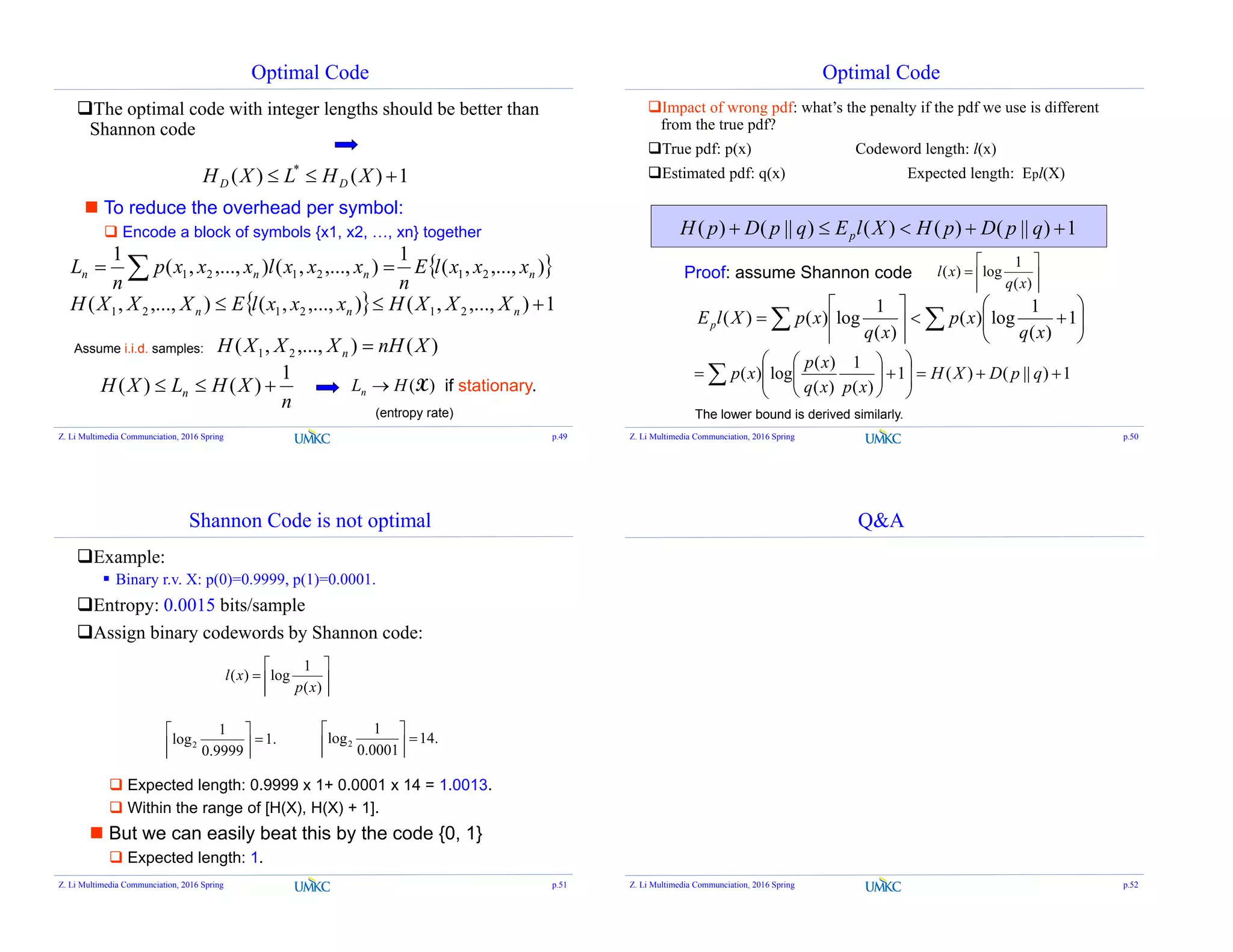 Optimal Code
The optimal code with integer lengths should be better than
Shannon code
1)()( *
 XHLXH DD
 To reduce the overhead per symbol:
 Encode a block of symbols {x1, x2, …, xn} together
 ),...,,(
1
),...,,(),...,,(
1
212121 nnnn xxxlE
n
xxxlxxxp
n
L  
  1),...,,(),...,,(),...,,( 212121  nnn XXXHxxxlEXXXH
Assume i.i.d. samples: )(),...,,( 21 XnHXXXH n 
n
XHLXH n
1
)()(  )(XHLn  if stationary.
(entropy rate)
Z. Li Multimedia Communciation, 2016 Spring p.49
Optimal Code
Impact of wrong pdf: what’s the penalty if the pdf we use is different
from the true pdf?
True pdf: p(x) Codeword length: l(x)
Estimated pdf: q(x) Expected length: Epl(X)
1)||()()()||()(  qpDpHXlEqpDpH p
Proof: assume Shannon code 






)(
1
log)(
xq
xl
 











 1
)(
1
log)(
)(
1
log)()(
xq
xp
xq
xpXlEp
1)||()(1
)(
1
)(
)(
log)( 













  qpDXH
xpxq
xp
xp
The lower bound is derived similarly.
Z. Li Multimedia Communciation, 2016 Spring p.50
Shannon Code is not optimal
Example:
 Binary r.v. X: p(0)=0.9999, p(1)=0.0001.
Entropy: 0.0015 bits/sample
Assign binary codewords by Shannon code:







)(
1
log)(
xp
xl
.1
9999.0
1
log2 



.14
0001.0
1
log2 





 Expected length: 0.9999 x 1+ 0.0001 x 14 = 1.0013.
 Within the range of [H(X), H(X) + 1].
 But we can easily beat this by the code {0, 1}
 Expected length: 1.
Z. Li Multimedia Communciation, 2016 Spring p.51
Q&A
Z. Li Multimedia Communciation, 2016 Spring p.52
 