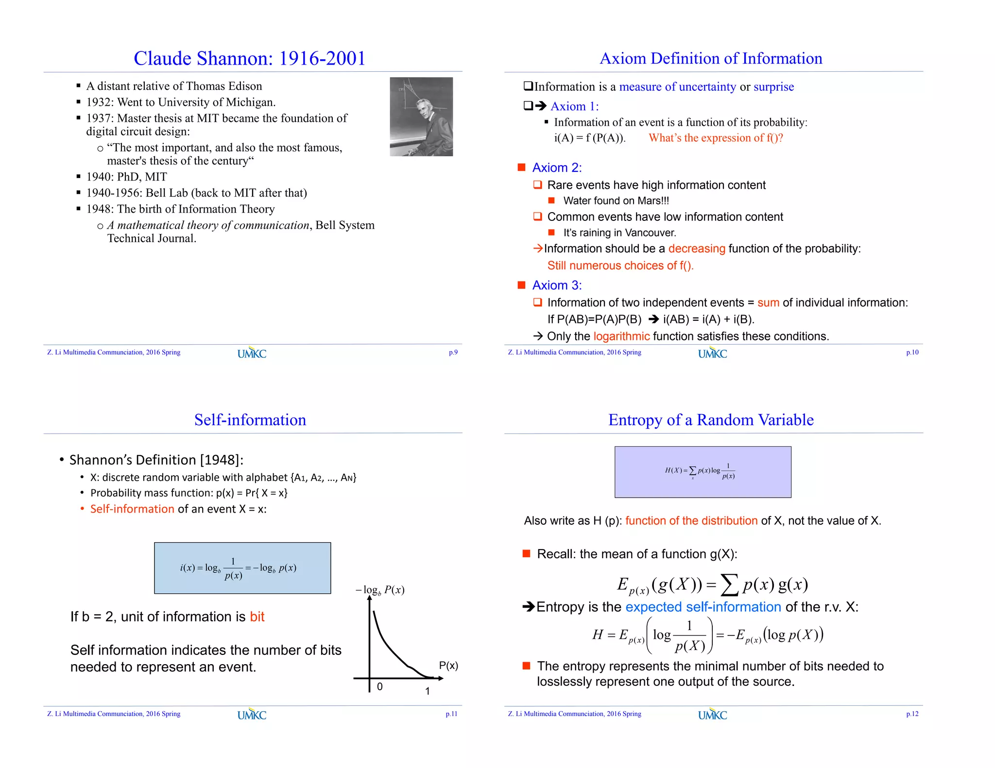 Claude Shannon: 1916-2001
 A distant relative of Thomas Edison
 1932: Went to University of Michigan.
 1937: Master thesis at MIT became the foundation of
digital circuit design:
o “The most important, and also the most famous,
master's thesis of the century“
 1940: PhD, MIT
 1940-1956: Bell Lab (back to MIT after that)
 1948: The birth of Information Theory
o A mathematical theory of communication, Bell System
Technical Journal.
Z. Li Multimedia Communciation, 2016 Spring p.9
Axiom Definition of Information
Information is a measure of uncertainty or surprise
 Axiom 1:
 Information of an event is a function of its probability:
i(A) = f (P(A)). What’s the expression of f()?
 Axiom 2:
 Rare events have high information content
 Water found on Mars!!!
 Common events have low information content
 It’s raining in Vancouver.
Information should be a decreasing function of the probability:
Still numerous choices of f().
 Axiom 3:
 Information of two independent events = sum of individual information:
If P(AB)=P(A)P(B)  i(AB) = i(A) + i(B).
 Only the logarithmic function satisfies these conditions.
Z. Li Multimedia Communciation, 2016 Spring p.10
Self-information
)(log
)(
1
log)( xp
xp
xi bb 
• Shannon’s Definition [1948]:
• X: discrete random variable with alphabet {A1, A2, …, AN}
• Probability mass function: p(x) = Pr{ X = x}
• Self-information of an event X = x:
If b = 2, unit of information is bit
Self information indicates the number of bits
needed to represent an event.
1
P(x)
)(log xPb
0
Z. Li Multimedia Communciation, 2016 Spring p.11
 Recall: the mean of a function g(X):
Entropy is the expected self-information of the r.v. X:
 The entropy represents the minimal number of bits needed to
losslessly represent one output of the source.
Entropy of a Random Variable

x xp
xpXH
)(
1
log)()(
)g()())(()( xxpXgE xp 
 )(log
)(
1
log )()( XpE
Xp
EH xpxp 






Also write as H (p): function of the distribution of X, not the value of X.
Z. Li Multimedia Communciation, 2016 Spring p.12
 
