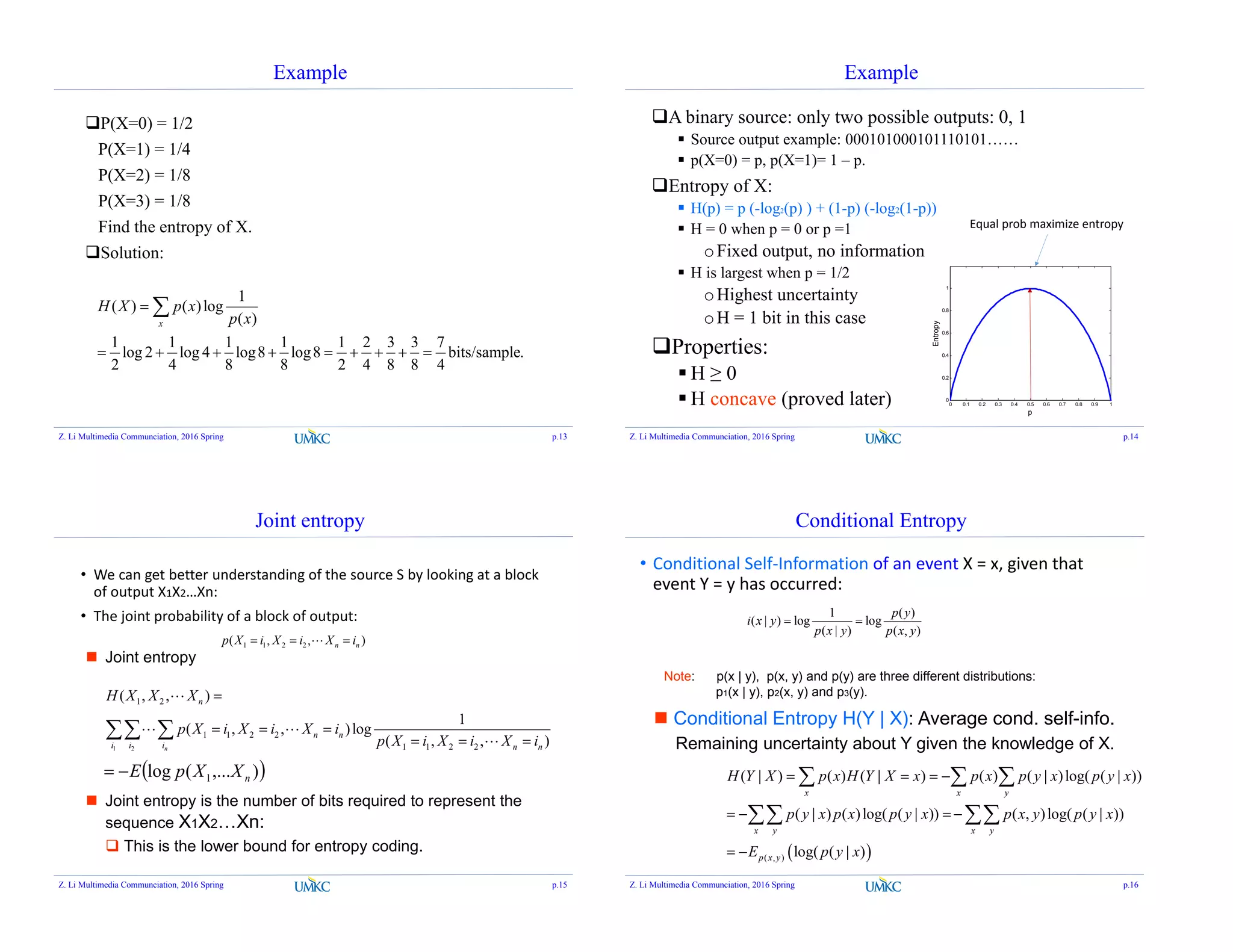 Example
P(X=0) = 1/2
P(X=1) = 1/4
P(X=2) = 1/8
P(X=3) = 1/8
Find the entropy of X.
Solution:
1
( ) ( )log
( )
1 1 1 1 1 2 3 3 7
log 2 log 4 log8 log8 bits/sample.
2 4 8 8 2 4 8 8 4
x
H X p x
p x

        

Z. Li Multimedia Communciation, 2016 Spring p.13
Example
A binary source: only two possible outputs: 0, 1
 Source output example: 000101000101110101……
 p(X=0) = p, p(X=1)= 1 – p.
Entropy of X:
 H(p) = p (-log2(p) ) + (1-p) (-log2(1-p))
 H = 0 when p = 0 or p =1
oFixed output, no information
 H is largest when p = 1/2
oHighest uncertainty
oH = 1 bit in this case
Properties:
 H ≥ 0
 H concave (proved later) 0 0.1 0.2 0.3 0.4 0.5 0.6 0.7 0.8 0.9 1
0
0.2
0.4
0.6
0.8
1
p
Entropy
Equal prob maximize entropy
Z. Li Multimedia Communciation, 2016 Spring p.14
Joint entropy
1 1 2 2( , , )n np X i X i X i  
• We can get better understanding of the source S by looking at a block
of output X1X2…Xn:
• The joint probability of a block of output:
 Joint entropy
1 2
1 2
1 1 2 2
1 1 2 2
( , , )
1
( , , )log
( , , )n
n
n n
i i i n n
H X X X
p X i X i X i
p X i X i X i

  
  
 

 

 Joint entropy is the number of bits required to represent the
sequence X1X2…Xn:
 This is the lower bound for entropy coding.
 ),...(log 1 nXXpE
Z. Li Multimedia Communciation, 2016 Spring p.15
Conditional Entropy
1 ( )
( | ) log log
( | ) ( , )
p y
i x y
p x y p x y
 
• Conditional Self-Information of an event X = x, given that
event Y = y has occurred:
 ( , )
( | ) ( ) ( | ) ( ) ( | )log( ( | ))
( | ) ( )log( ( | )) ( , )log( ( | ))
log( ( | )
x x y
x y x y
p x y
H Y X p x H Y X x p x p y x p y x
p y x p x p y x p x y p y x
E p y x
   
   
 
  
 
 Conditional Entropy H(Y | X): Average cond. self-info.
Remaining uncertainty about Y given the knowledge of X.
Note: p(x | y), p(x, y) and p(y) are three different distributions:
p1(x | y), p2(x, y) and p3(y).
Z. Li Multimedia Communciation, 2016 Spring p.16
 