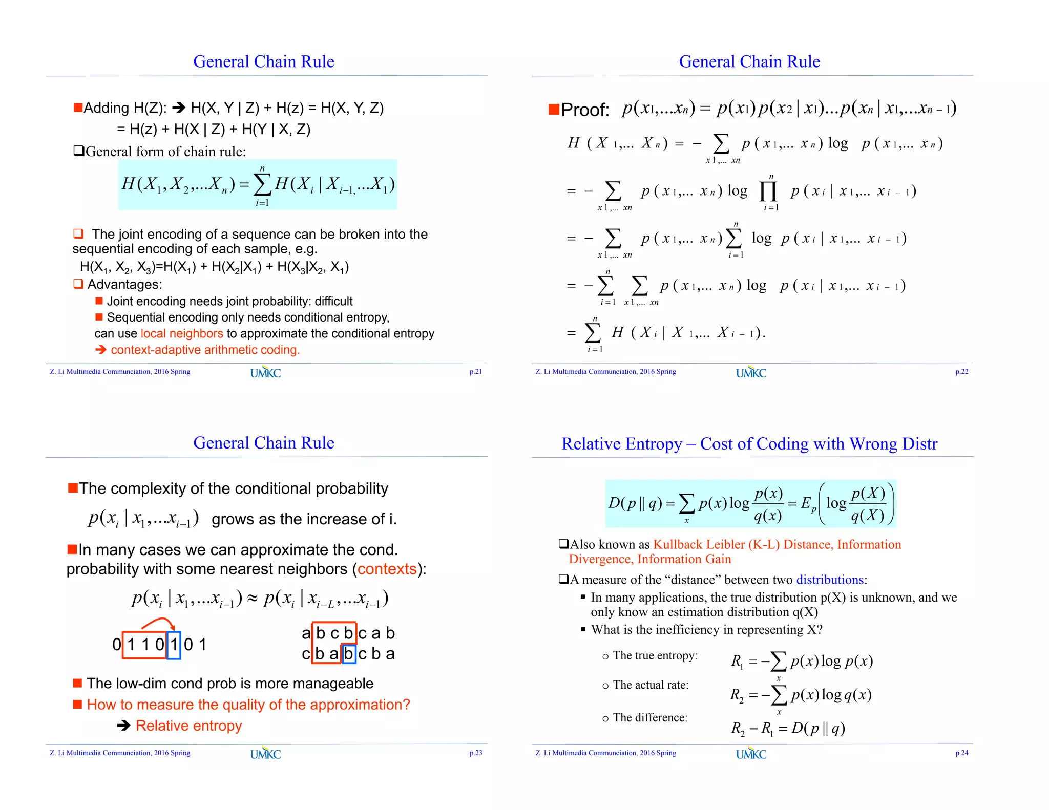 General Chain Rule
General form of chain rule:
)...|(),...,( 1,1
1
21 XXXHXXXH i
n
i
in 


 The joint encoding of a sequence can be broken into the
sequential encoding of each sample, e.g.
H(X1, X2, X3)=H(X1) + H(X2|X1) + H(X3|X2, X1)
 Advantages:
 Joint encoding needs joint probability: difficult
 Sequential encoding only needs conditional entropy,
can use local neighbors to approximate the conditional entropy
 context-adaptive arithmetic coding.
Adding H(Z):  H(X, Y | Z) + H(z) = H(X, Y, Z)
= H(z) + H(X | Z) + H(Y | X, Z)
Z. Li Multimedia Communciation, 2016 Spring p.21
General Chain Rule
),...|()...|()(),...( 111211  nnn xxxpxxpxpxxpProof:
.),...|(
),...|(log),...(
),...|(log),...(
),...|(log),...(
),...(log),...(),...(
1
11
1 ,...1
111
,...1
11
1
1
,...1 1
111
,...1
111

 
 
 














n
i
ii
n
i xnx
iin
xnx
ii
n
i
n
xnx
n
i
iin
xnx
nnn
XXXH
xxxpxxp
xxxpxxp
xxxpxxp
xxpxxpXXH
Z. Li Multimedia Communciation, 2016 Spring p.22
General Chain Rule
1 1( | ,... )i ip x x x 
The complexity of the conditional probability
grows as the increase of i.
In many cases we can approximate the cond.
probability with some nearest neighbors (contexts):
1 1 1( | ,... ) ( | ,... )i i i i L ip x x x p x x x  
 The low-dim cond prob is more manageable
 How to measure the quality of the approximation?
 Relative entropy
0 1 1 0 1 0 1
a b c b c a b
c b a b c b a
Z. Li Multimedia Communciation, 2016 Spring p.23
Relative Entropy – Cost of Coding with Wrong Distr
Also known as Kullback Leibler (K-L) Distance, Information
Divergence, Information Gain
A measure of the “distance” between two distributions:
 In many applications, the true distribution p(X) is unknown, and we
only know an estimation distribution q(X)
 What is the inefficiency in representing X?
o The true entropy:
o The actual rate:
o The difference:






  )(
)(
log
)(
)(
log)()||(
Xq
Xp
E
xq
xp
xpqpD p
x
1 ( )log ( )
x
R p x p x 
2 ( )log ( )
x
R p x q x 
2 1 ( || )R R D p q 
Z. Li Multimedia Communciation, 2016 Spring p.24
 