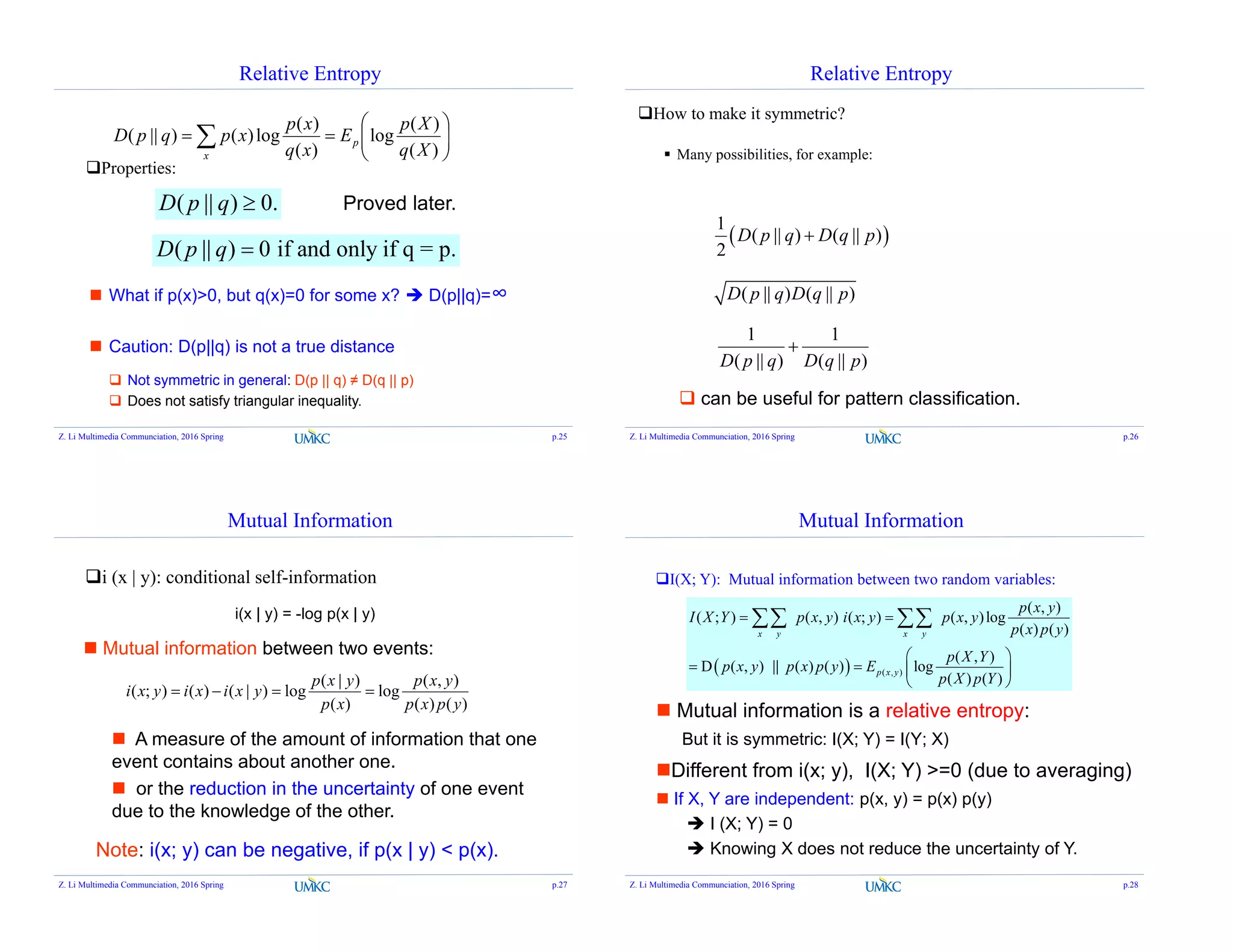 Relative Entropy
Properties:






  )(
)(
log
)(
)(
log)()||(
Xq
Xp
E
xq
xp
xpqpD p
x
( || ) 0.D p q 
( || ) 0 if and only if q = p.D p q 
 What if p(x)>0, but q(x)=0 for some x?  D(p||q)=∞
 Caution: D(p||q) is not a true distance
 Not symmetric in general: D(p || q) ≠ D(q || p)
 Does not satisfy triangular inequality.
Proved later.
Z. Li Multimedia Communciation, 2016 Spring p.25
Relative Entropy
How to make it symmetric?
 Many possibilities, for example:
 
1
( || ) ( || )
2
D p q D q p
( || ) ( || )D p q D q p
 can be useful for pattern classification.
)||(
1
)||(
1
pqDqpD

Z. Li Multimedia Communciation, 2016 Spring p.26
Mutual Information
i (x | y): conditional self-information
)()(
),(
log
)(
)|(
log)|()();(
ypxp
yxp
xp
yxp
yxixiyxi 
Note: i(x; y) can be negative, if p(x | y) < p(x).
 Mutual information between two events:
i(x | y) = -log p(x | y)
 A measure of the amount of information that one
event contains about another one.
 or the reduction in the uncertainty of one event
due to the knowledge of the other.
Z. Li Multimedia Communciation, 2016 Spring p.27
Mutual Information
I(X; Y): Mutual information between two random variables:
  ( , )
( , )
( ; ) ( , ) ( ; ) ( , )log
( ) ( )
( , )
D ( , ) || ( ) ( ) log
( ) ( )
x y x y
p x y
p x y
I X Y p x y i x y p x y
p x p y
p X Y
p x y p x p y E
p X p Y
 
 
   
 
 
But it is symmetric: I(X; Y) = I(Y; X)
 Mutual information is a relative entropy:
 If X, Y are independent: p(x, y) = p(x) p(y)
 I (X; Y) = 0
 Knowing X does not reduce the uncertainty of Y.
Different from i(x; y), I(X; Y) >=0 (due to averaging)
Z. Li Multimedia Communciation, 2016 Spring p.28
 