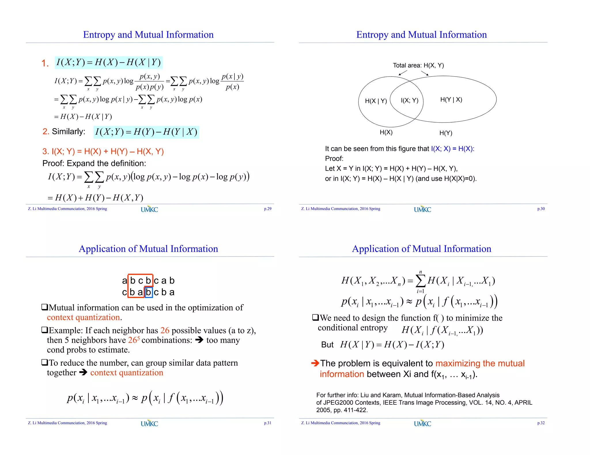 Entropy and Mutual Information
( , ) ( | )
( ; ) ( , )log ( , )log
( ) ( ) ( )
( , )log ( | ) ( , )log ( )
( ) ( | )
x y x y
x y x y
p x y p x y
I X Y p x y p x y
p x p y p x
p x y p x y p x y p x
H X H X Y
 
 
 
 
 
2. Similarly: ( ; ) ( ) ( | )I X Y H Y H Y X 
1.
3. I(X; Y) = H(X) + H(Y) – H(X, Y)
Proof: Expand the definition:
( ; ) ( ) ( | )I X Y H X H X Y 
 
),()()(
)(log)(log),(log),();(
YXHYHXH
ypxpyxpyxpYXI
x y

 
Z. Li Multimedia Communciation, 2016 Spring p.29
Entropy and Mutual Information
H(X) H(Y)
I(X; Y)H(X | Y) H(Y | X)
Total area: H(X, Y)
It can be seen from this figure that I(X; X) = H(X):
Proof:
Let X = Y in I(X; Y) = H(X) + H(Y) – H(X, Y),
or in I(X; Y) = H(X) – H(X | Y) (and use H(X|X)=0).
Z. Li Multimedia Communciation, 2016 Spring p.30
Application of Mutual Information
a b c b c a b
c b a b c b a
Mutual information can be used in the optimization of
context quantization.
Example: If each neighbor has 26 possible values (a to z),
then 5 neighbors have 265 combinations:  too many
cond probs to estimate.
To reduce the number, can group similar data pattern
together  context quantization
  1 1 1 1( | ,... ) | ,...i i i ip x x x p x f x x 
Z. Li Multimedia Communciation, 2016 Spring p.31
Application of Mutual Information
We need to design the function f( ) to minimize the
conditional entropy
  1 1 1 1( | ,... ) | ,...i i i ip x x x p x f x x 
)...|(),...,( 1,1
1
21 XXXHXXXH i
n
i
in 


( | ) ( ) ( ; )H X Y H X I X Y But
The problem is equivalent to maximizing the mutual
information between Xi and f(x1, … xi-1).
))...(|( 1,1 XXfXH ii 
For further info: Liu and Karam, Mutual Information-Based Analysis
of JPEG2000 Contexts, IEEE Trans Image Processing, VOL. 14, NO. 4, APRIL
2005, pp. 411-422.
Z. Li Multimedia Communciation, 2016 Spring p.32
 