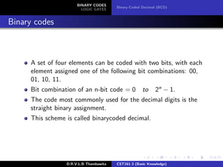BINARY CODES
LOGIC GATES
Binary-Coded Decimal (BCD)
Binary codes
A set of four elements can be coded with two bits, with each
element assigned one of the following bit combinations: 00,
01, 10, 11.
Bit combination of an n-bit code = 0 to 2n − 1.
The code most commonly used for the decimal digits is the
straight binary assignment.
This scheme is called binarycoded decimal.
D.R.V.L.B Thambawita CST161-3 (Basic Knowledge)
 