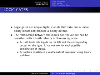 BINARY CODES
LOGIC GATES
NOT and Buﬀer
AND and OR
Other Two-Input Gates
LOGIC GATES
Logic gates are simple digital circuits that take one or more
binary inputs and produce a binary output.
The relationship between the inputs and the output can be
described with a truth table or a Boolean equation.
A truth table lists inputs on the left and the corresponding
output on the right. It has one row for each possible
combination of inputs.
A Boolean equation is a mathematical expression using binary
variables.
D.R.V.L.B Thambawita CST161-3 (Basic Knowledge)
 