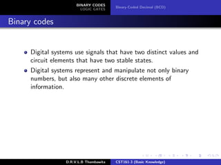 BINARY CODES
LOGIC GATES
Binary-Coded Decimal (BCD)
Binary codes
Digital systems use signals that have two distinct values and
circuit elements that have two stable states.
Digital systems represent and manipulate not only binary
numbers, but also many other discrete elements of
information.
D.R.V.L.B Thambawita CST161-3 (Basic Knowledge)
 