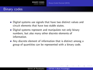 BINARY CODES
LOGIC GATES
Binary-Coded Decimal (BCD)
Binary codes
Digital systems use signals that have two distinct values and
circuit elements that have two stable states.
Digital systems represent and manipulate not only binary
numbers, but also many other discrete elements of
information.
Any discrete element of information that is distinct among a
group of quantities can be represented with a binary code.
D.R.V.L.B Thambawita CST161-3 (Basic Knowledge)
 