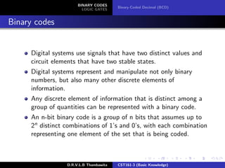 BINARY CODES
LOGIC GATES
Binary-Coded Decimal (BCD)
Binary codes
Digital systems use signals that have two distinct values and
circuit elements that have two stable states.
Digital systems represent and manipulate not only binary
numbers, but also many other discrete elements of
information.
Any discrete element of information that is distinct among a
group of quantities can be represented with a binary code.
An n-bit binary code is a group of n bits that assumes up to
2n distinct combinations of 1’s and 0’s, with each combination
representing one element of the set that is being coded.
D.R.V.L.B Thambawita CST161-3 (Basic Knowledge)
 