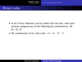 BINARY CODES
LOGIC GATES
Binary-Coded Decimal (BCD)
Binary codes
A set of four elements can be coded with two bits, with each
element assigned one of the following bit combinations: 00,
01, 10, 11.
Bit combination of an n-bit code = 0 to 2n − 1.
D.R.V.L.B Thambawita CST161-3 (Basic Knowledge)
 