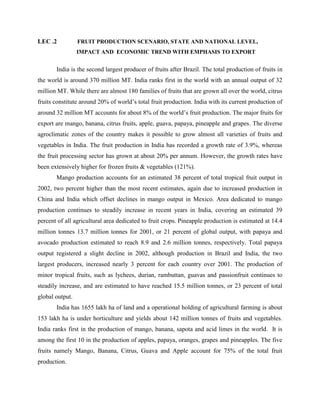 LEC .2 FRUIT PRODUCTION SCENARIO, STATE AND NATIONAL LEVEL,
IMPACT AND ECONOMIC TREND WITH EMPHASIS TO EXPORT
India is the second largest producer of fruits after Brazil. The total production of fruits in
the world is around 370 million MT. India ranks first in the world with an annual output of 32
million MT. While there are almost 180 families of fruits that are grown all over the world, citrus
fruits constitute around 20% of world’s total fruit production. India with its current production of
around 32 million MT accounts for about 8% of the world’s fruit production. The major fruits for
export are mango, banana, citrus fruits, apple, guava, papaya, pineapple and grapes. The diverse
agroclimatic zones of the country makes it possible to grow almost all varieties of fruits and
vegetables in India. The fruit production in India has recorded a growth rate of 3.9%, whereas
the fruit processing sector has grown at about 20% per annum. However, the growth rates have
been extensively higher for frozen fruits & vegetables (121%).
Mango production accounts for an estimated 38 percent of total tropical fruit output in
2002, two percent higher than the most recent estimates, again due to increased production in
China and India which offset declines in mango output in Mexico. Area dedicated to mango
production continues to steadily increase in recent years in India, covering an estimated 39
percent of all agricultural area dedicated to fruit crops. Pineapple production is estimated at 14.4
million tonnes 13.7 million tonnes for 2001, or 21 percent of global output, with papaya and
avocado production estimated to reach 8.9 and 2.6 million tonnes, respectively. Total papaya
output registered a slight decline in 2002, although production in Brazil and India, the two
largest producers, increased nearly 3 percent for each country over 2001. The production of
minor tropical fruits, such as lychees, durian, rambuttan, guavas and passionfruit continues to
steadily increase, and are estimated to have reached 15.5 million tonnes, or 23 percent of total
global output.
India has 1655 lakh ha of land and a operational holding of agricultural farming is about
153 lakh ha is under horticulture and yields about 142 million tonnes of fruits and vegetables.
India ranks first in the production of mango, banana, sapota and acid limes in the world. It is
among the first 10 in the production of apples, papaya, oranges, grapes and pineapples. The five
fruits namely Mango, Banana, Citrus, Guava and Apple account for 75% of the total fruit
production.
 