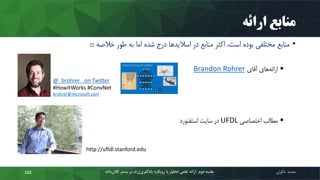 ‫ارائه‬ ‫منابع‬
•‫خالصه‬ ‫طور‬ ‫به‬ ‫اما‬ ‫شده‬ ‫درج‬ ‫ها‬‫اسالید‬ ‫در‬ ‫منابع‬ ‫اکثر‬ ،‫است‬ ‫بوده‬ ‫مختلفی‬ ‫منابع‬:::
‫آقای‬ ‫های‬‫ارائه‬Brandon Rohrer
‫اختصاصی‬ ‫مطالب‬UFDL‫استفنورد‬ ‫سایت‬ ‫در‬
‫محمد‬‫خالوئی‬‫ک‬ ‫بستر‬ ‫بر‬ ‫ژرف‬‫یادگیری‬ ‫رویکرد‬ ‫با‬ ‫تحلیل‬ ‫علمی‬ ‫ارائه‬ ‫دوم‬ ‫جلسه‬‫داده‬‫الن‬102
@_brohrer_ on Twitter
#HowItWorks #ConvNet
brohrer@microsoft.com
http://ufldl.stanford.edu
 