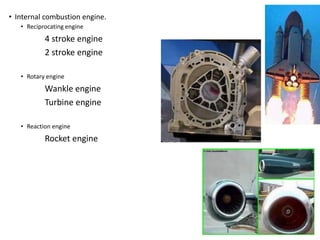 • Internal combustion engine.
• Reciprocating engine
4 stroke engine
2 stroke engine
• Rotary engine
Wankle engine
Turbine engine
• Reaction engine
Rocket engine
 