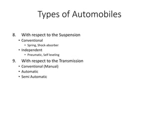 8. With respect to the Suspension
• Conventional
• Spring, Shock-absorber
• Independent
• Pneumatic, Self leveling
9. With respect to the Transmission
• Conventional (Manual)
• Automatic
• Semi Automatic
Types of Automobiles
 