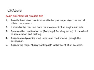 CHASSIS
BASIC FUNCTION OF CHASSIS ARE
1. Provide basic structure to assemble body or super structure and all
other components.
2. It absorbs the reaction from the movement of an engine and axle.
3. Balances the reaction forces (Twisting & Bending forces) of the wheel
in acceleration and braking.
4. Absorb aerodynamics wind forces and road shocks through the
suspension.
5. Absorb the major “Energy of Impact“ in the event of an accident.
 