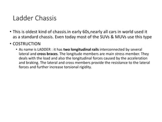 Ladder Chassis
• This is oldest kind of chassis.in early 60s,nearly all cars in world used it
as a standard chassis. Even today most of the SUVs & MUVs use this type
• COSTRUCTION
• As name is LADDER : it has two longitudinal rails interconnected by several
lateral and cross braces. The longitude members are main stress member. They
deals with the load and also the longitudinal forces caused by the acceleration
and braking. The lateral and cross members provide the resistance to the lateral
forces and further increase torsional rigidity.
 