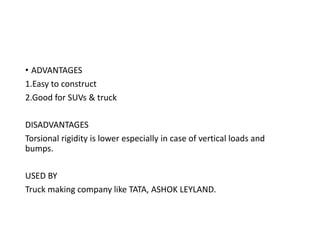 • ADVANTAGES
1.Easy to construct
2.Good for SUVs & truck
DISADVANTAGES
Torsional rigidity is lower especially in case of vertical loads and
bumps.
USED BY
Truck making company like TATA, ASHOK LEYLAND.
 