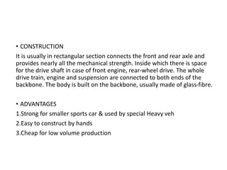 • CONSTRUCTION
It is usually in rectangular section connects the front and rear axle and
provides nearly all the mechanical strength. Inside which there is space
for the drive shaft in case of front engine, rear-wheel drive. The whole
drive train, engine and suspension are connected to both ends of the
backbone. The body is built on the backbone, usually made of glass-fibre.
• ADVANTAGES
1.Strong for smaller sports car & used by special Heavy veh
2.Easy to construct by hands
3.Cheap for low volume production
 