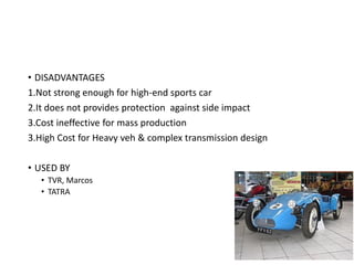 • DISADVANTAGES
1.Not strong enough for high-end sports car
2.It does not provides protection against side impact
3.Cost ineffective for mass production
3.High Cost for Heavy veh & complex transmission design
• USED BY
• TVR, Marcos
• TATRA
 
