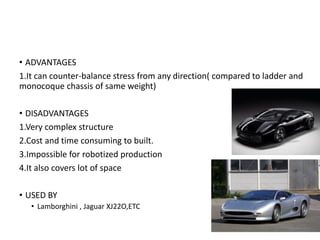 • ADVANTAGES
1.It can counter-balance stress from any direction( compared to ladder and
monocoque chassis of same weight)
• DISADVANTAGES
1.Very complex structure
2.Cost and time consuming to built.
3.Impossible for robotized production
4.It also covers lot of space
• USED BY
• Lamborghini , Jaguar XJ22O,ETC
 
