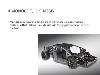 4.MONOCOQUE CHASSIS
• Monocoque, meaning 'single shell' in French, is a construction
technique that utilises the external skin to support some or most of
the load.
 
