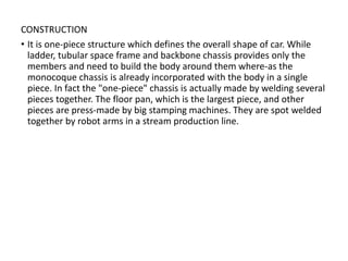 CONSTRUCTION
• It is one-piece structure which defines the overall shape of car. While
ladder, tubular space frame and backbone chassis provides only the
members and need to build the body around them where-as the
monocoque chassis is already incorporated with the body in a single
piece. In fact the "one-piece" chassis is actually made by welding several
pieces together. The floor pan, which is the largest piece, and other
pieces are press-made by big stamping machines. They are spot welded
together by robot arms in a stream production line.
 