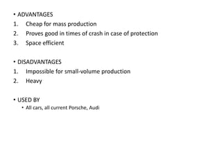 • ADVANTAGES
1. Cheap for mass production
2. Proves good in times of crash in case of protection
3. Space efficient
• DISADVANTAGES
1. Impossible for small-volume production
2. Heavy
• USED BY
• All cars, all current Porsche, Audi
 
