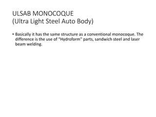 ULSAB MONOCOQUE
(Ultra Light Steel Auto Body)
• Basically it has the same structure as a conventional monocoque. The
difference is the use of “Hydroform" parts, sandwich steel and laser
beam welding.
 