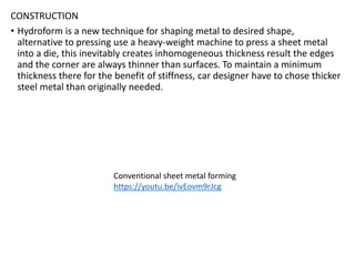 CONSTRUCTION
• Hydroform is a new technique for shaping metal to desired shape,
alternative to pressing use a heavy-weight machine to press a sheet metal
into a die, this inevitably creates inhomogeneous thickness result the edges
and the corner are always thinner than surfaces. To maintain a minimum
thickness there for the benefit of stiffness, car designer have to chose thicker
steel metal than originally needed.
Conventional sheet metal forming
https://youtu.be/ivEovm9rJcg
 