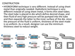 CONSTRUCTION
• HYDROFORM technique is very different. Instead of using sheet
metal than originally needed. Hydroform technique is very
different instead of using sheet metal, it forms thin steel tubes.
The steel tube is placed in die which define desired shape, and
then fluid of very high pressure will be pumped into the tube
and then expands the latter to the inner surface of the die. since
the pressure of the fluid is uniform, thickness of the steel made
is so uniform. As a result, designer can use the minimum
thickness steel to reduce weight.
 
