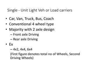 Single - Unit Light Veh or Load carriers
• Car, Van, Truck, Bus, Coach
• Conventional 4 wheel type
• Majority with 2 axle design
– Front axle Driving
– Rear axle Driving
• Ex
– 4x2, 4x4, 6x4
(First figure denotes total no of Wheels, Second
Driving Wheels)
 