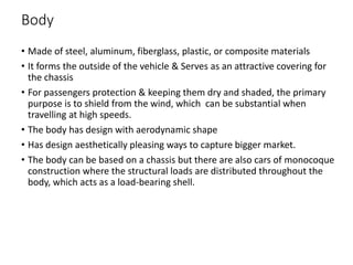 Body
• Made of steel, aluminum, fiberglass, plastic, or composite materials
• It forms the outside of the vehicle & Serves as an attractive covering for
the chassis
• For passengers protection & keeping them dry and shaded, the primary
purpose is to shield from the wind, which can be substantial when
travelling at high speeds.
• The body has design with aerodynamic shape
• Has design aesthetically pleasing ways to capture bigger market.
• The body can be based on a chassis but there are also cars of monocoque
construction where the structural loads are distributed throughout the
body, which acts as a load-bearing shell.
 