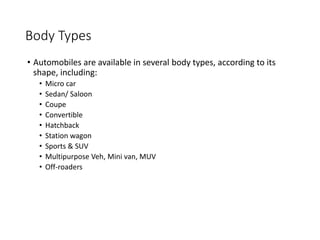 Body Types
• Automobiles are available in several body types, according to its
shape, including:
• Micro car
• Sedan/ Saloon
• Coupe
• Convertible
• Hatchback
• Station wagon
• Sports & SUV
• Multipurpose Veh, Mini van, MUV
• Off-roaders
 