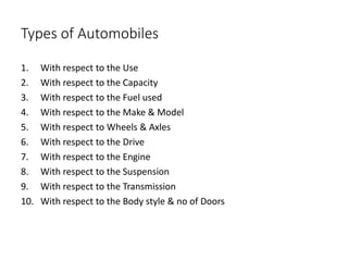 Types of Automobiles
1. With respect to the Use
2. With respect to the Capacity
3. With respect to the Fuel used
4. With respect to the Make & Model
5. With respect to Wheels & Axles
6. With respect to the Drive
7. With respect to the Engine
8. With respect to the Suspension
9. With respect to the Transmission
10. With respect to the Body style & no of Doors
 