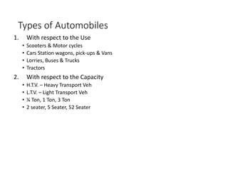 Types of Automobiles
1. With respect to the Use
• Scooters & Motor cycles
• Cars Station wagons, pick-ups & Vans
• Lorries, Buses & Trucks
• Tractors
2. With respect to the Capacity
• H.T.V. – Heavy Transport Veh
• L.T.V. – Light Transport Veh
• ¼ Ton, 1 Ton, 3 Ton
• 2 seater, 5 Seater, 52 Seater
 