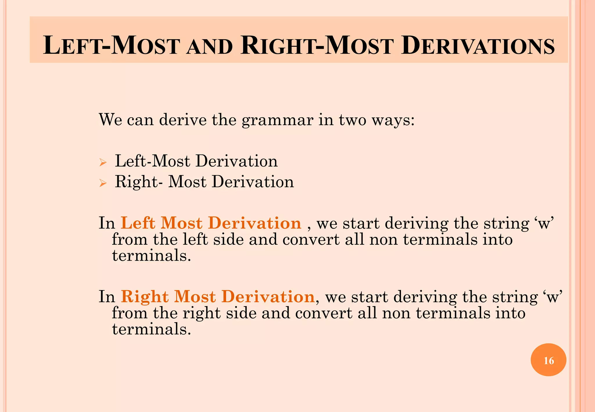 LEFT-MOST AND RIGHT-MOST DERIVATIONS
We can derive the grammar in two ways:
➢ Left-Most Derivation
➢ Right- Most Derivation
In Left Most Derivation , we start deriving the string ‘w’
from the left side and convert all non terminals into
terminals.
In Right Most Derivation, we start deriving the string ‘w’
from the right side and convert all non terminals into
terminals.
16
 