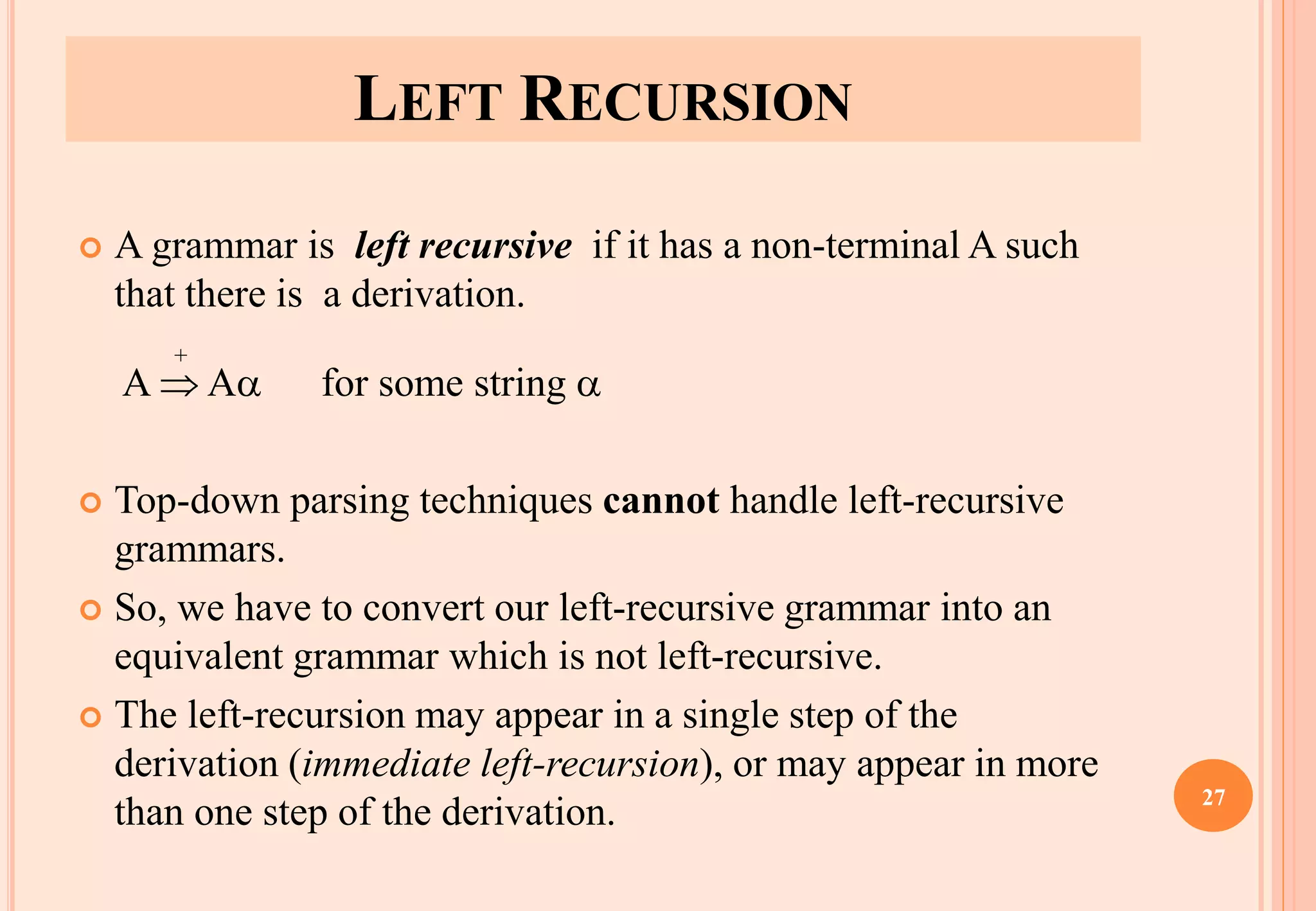 LEFT RECURSION
 A grammar is left recursive if it has a non-terminal A such
that there is a derivation.
A  A for some string 
 Top-down parsing techniques cannot handle left-recursive
grammars.
 So, we have to convert our left-recursive grammar into an
equivalent grammar which is not left-recursive.
 The left-recursion may appear in a single step of the
derivation (immediate left-recursion), or may appear in more
than one step of the derivation.
+
27
 