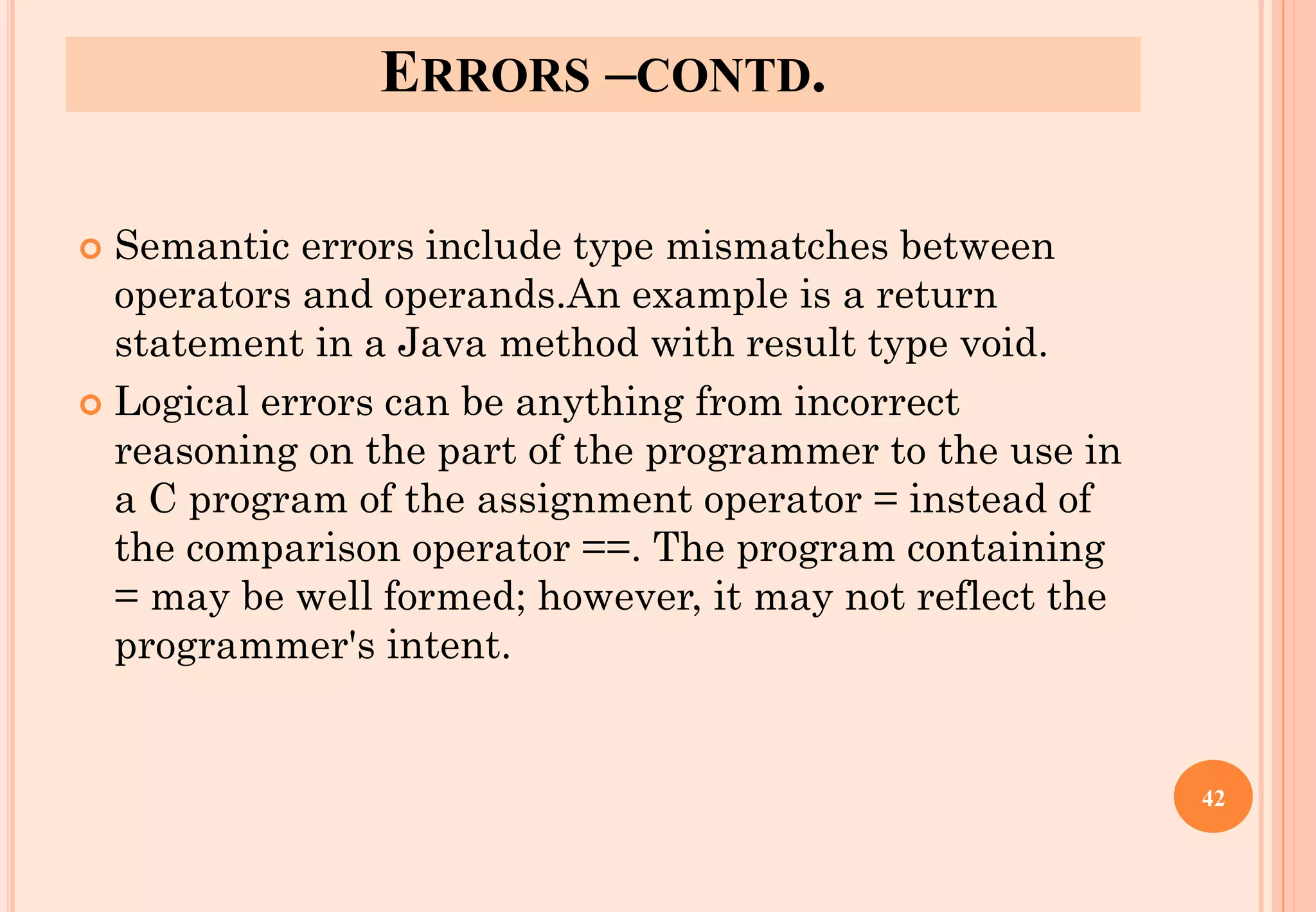ERRORS –CONTD.
 Semantic errors include type mismatches between
operators and operands.An example is a return
statement in a Java method with result type void.
 Logical errors can be anything from incorrect
reasoning on the part of the programmer to the use in
a C program of the assignment operator = instead of
the comparison operator ==. The program containing
= may be well formed; however, it may not reflect the
programmer's intent.
42
 