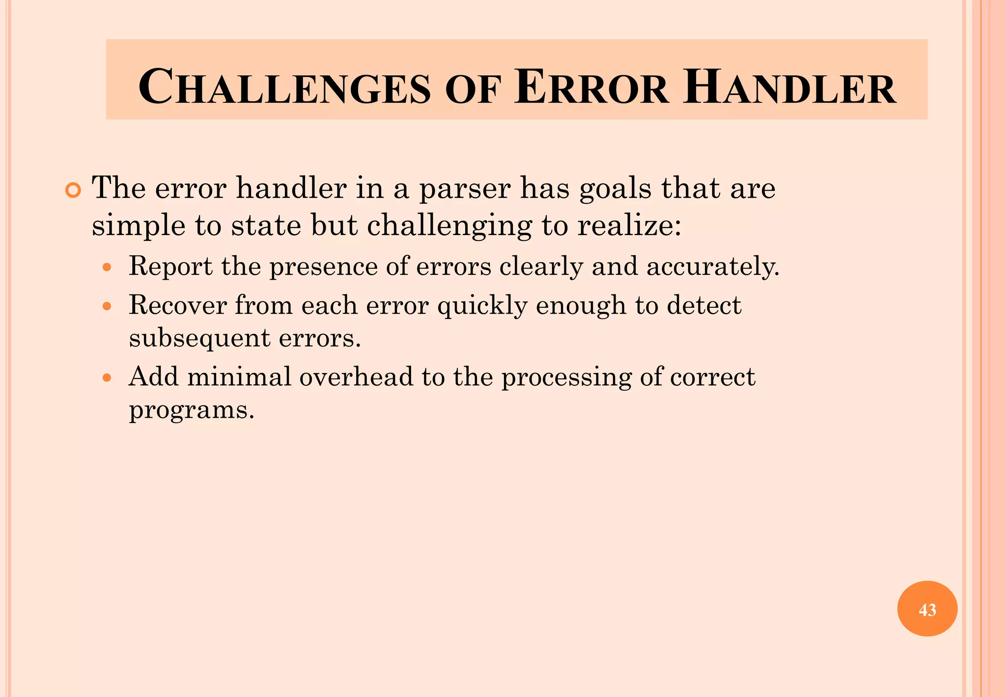 CHALLENGES OF ERROR HANDLER
 The error handler in a parser has goals that are
simple to state but challenging to realize:
 Report the presence of errors clearly and accurately.
 Recover from each error quickly enough to detect
subsequent errors.
 Add minimal overhead to the processing of correct
programs.
43
 