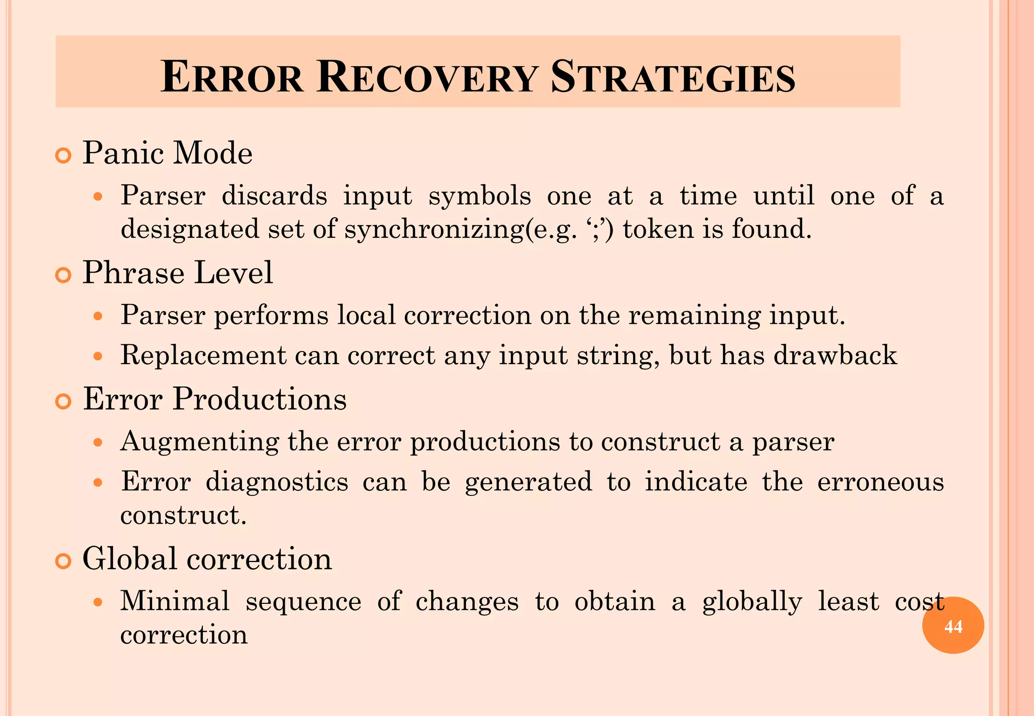 ERROR RECOVERY STRATEGIES
 Panic Mode
 Parser discards input symbols one at a time until one of a
designated set of synchronizing(e.g. ‘;’) token is found.
 Phrase Level
 Parser performs local correction on the remaining input.
 Replacement can correct any input string, but has drawback
 Error Productions
 Augmenting the error productions to construct a parser
 Error diagnostics can be generated to indicate the erroneous
construct.
 Global correction
 Minimal sequence of changes to obtain a globally least cost
correction 44
 