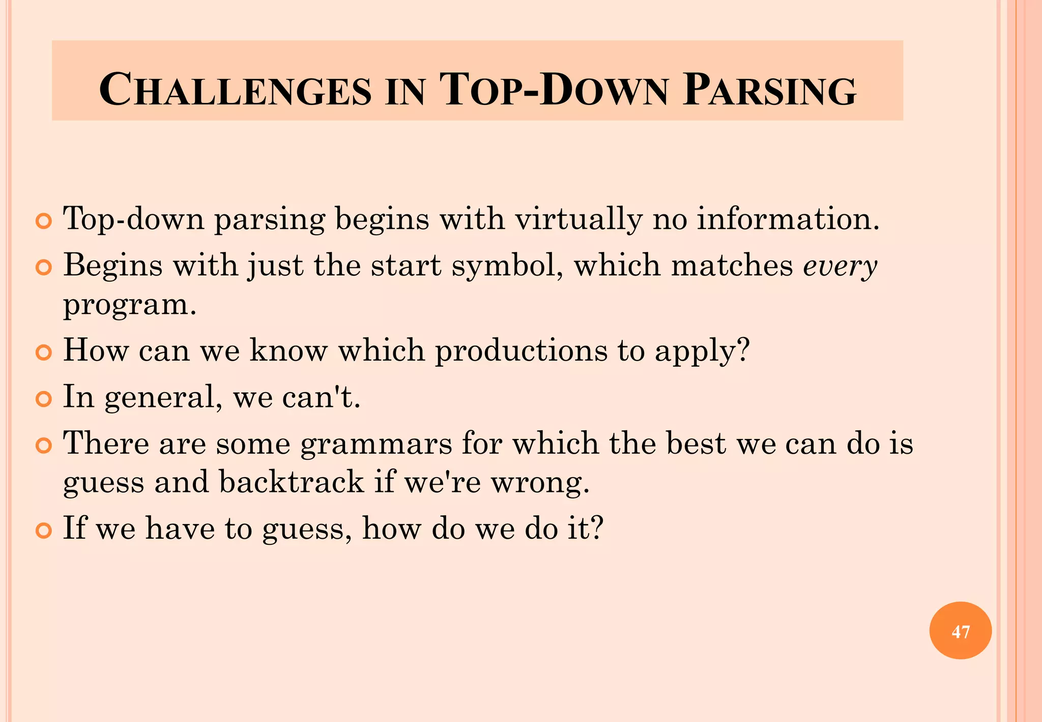 CHALLENGES IN TOP-DOWN PARSING
 Top-down parsing begins with virtually no information.
 Begins with just the start symbol, which matches every
program.
 How can we know which productions to apply?
 In general, we can't.
 There are some grammars for which the best we can do is
guess and backtrack if we're wrong.
 If we have to guess, how do we do it?
47
 
