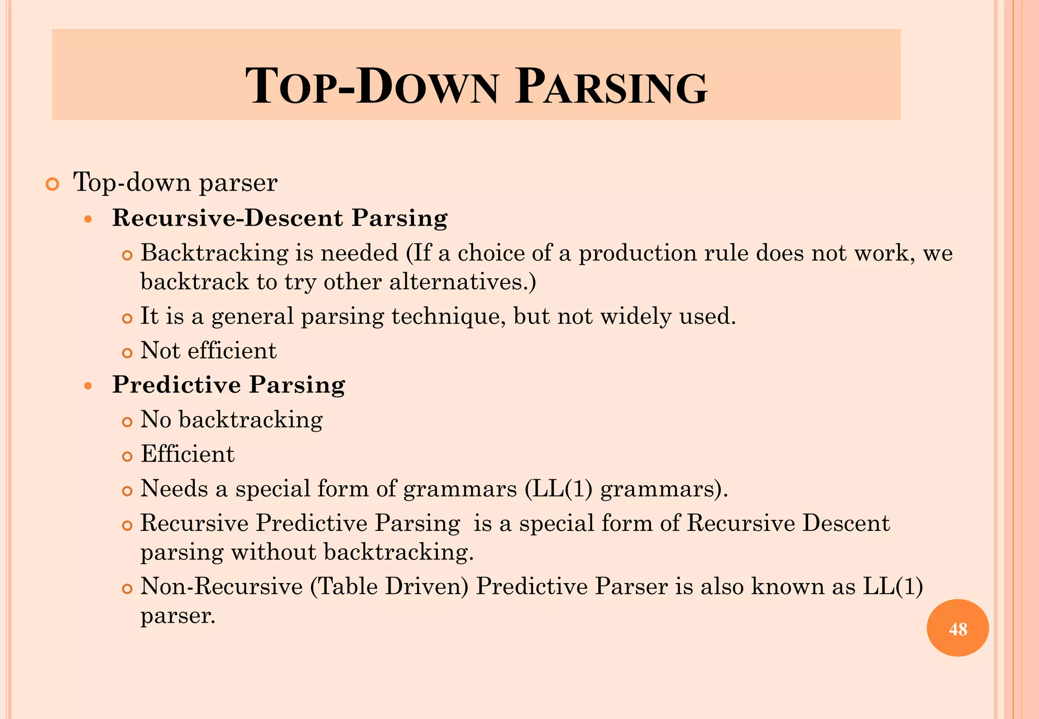 TOP-DOWN PARSING
 Top-down parser
 Recursive-Descent Parsing
 Backtracking is needed (If a choice of a production rule does not work, we
backtrack to try other alternatives.)
 It is a general parsing technique, but not widely used.
 Not efficient
 Predictive Parsing
 No backtracking
 Efficient
 Needs a special form of grammars (LL(1) grammars).
 Recursive Predictive Parsing is a special form of Recursive Descent
parsing without backtracking.
 Non-Recursive (Table Driven) Predictive Parser is also known as LL(1)
parser.
48
 