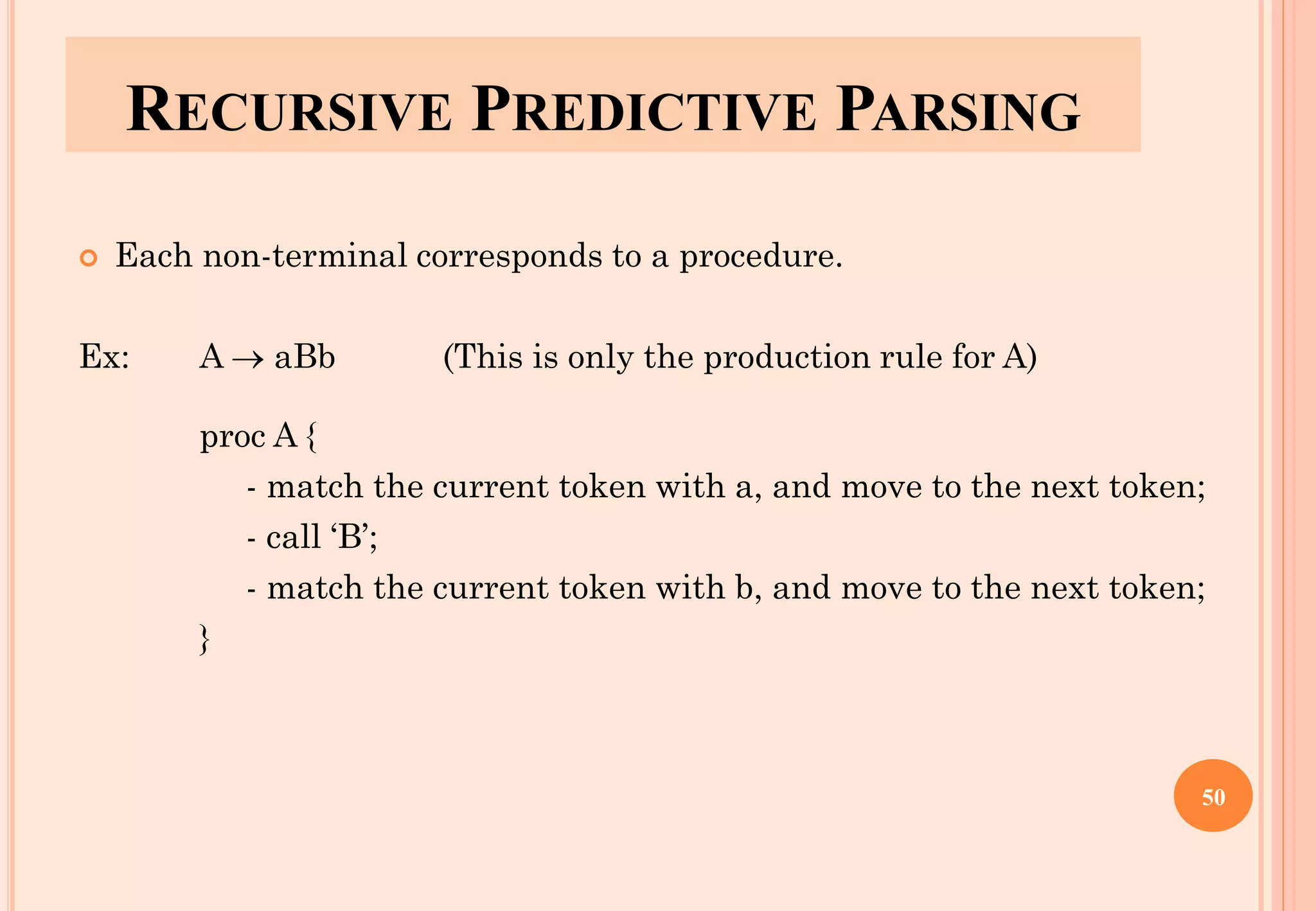 RECURSIVE PREDICTIVE PARSING
 Each non-terminal corresponds to a procedure.
Ex: A → aBb (This is only the production rule for A)
proc A {
- match the current token with a, and move to the next token;
- call ‘B’;
- match the current token with b, and move to the next token;
}
50
 