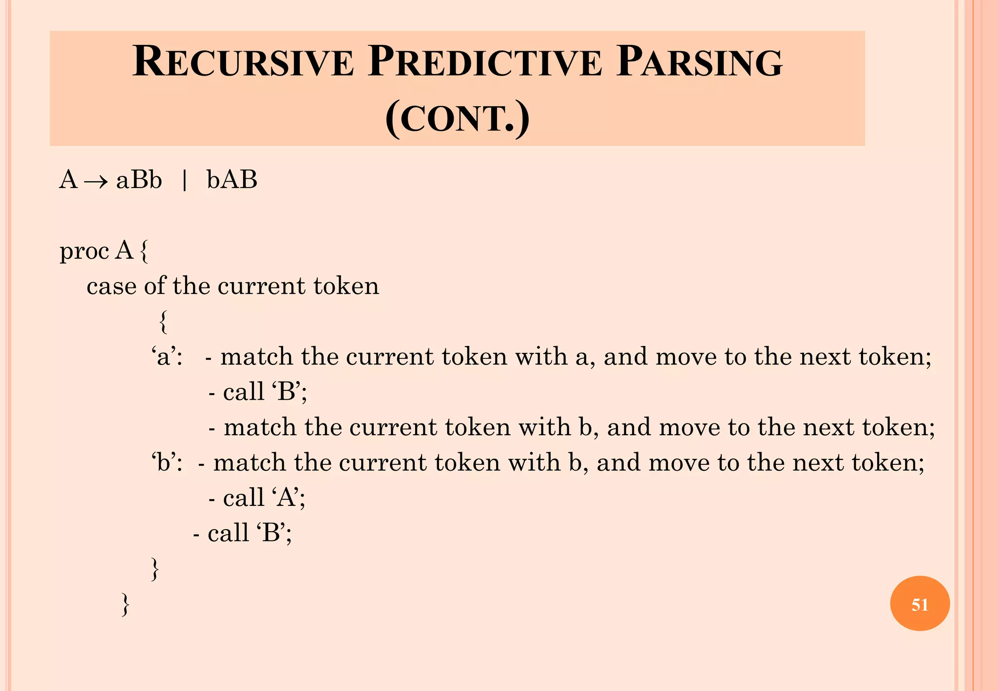 RECURSIVE PREDICTIVE PARSING
(CONT.)
A → aBb | bAB
proc A {
case of the current token
{
‘a’: - match the current token with a, and move to the next token;
- call ‘B’;
- match the current token with b, and move to the next token;
‘b’: - match the current token with b, and move to the next token;
- call ‘A’;
- call ‘B’;
}
} 51
 