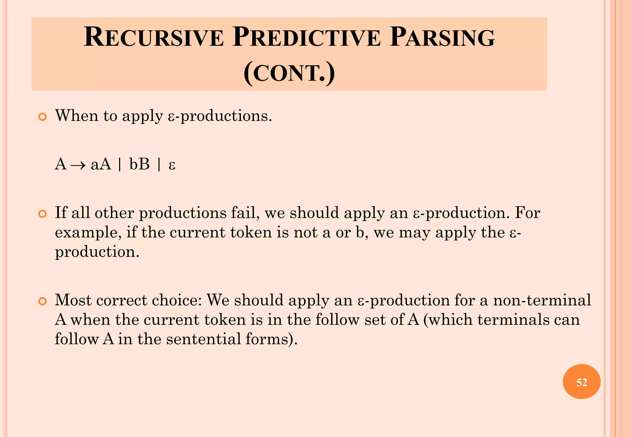 RECURSIVE PREDICTIVE PARSING
(CONT.)
 When to apply -productions.
A → aA | bB | 
 If all other productions fail, we should apply an -production. For
example, if the current token is not a or b, we may apply the -
production.
 Most correct choice: We should apply an -production for a non-terminal
A when the current token is in the follow set of A (which terminals can
follow A in the sentential forms).
52
 