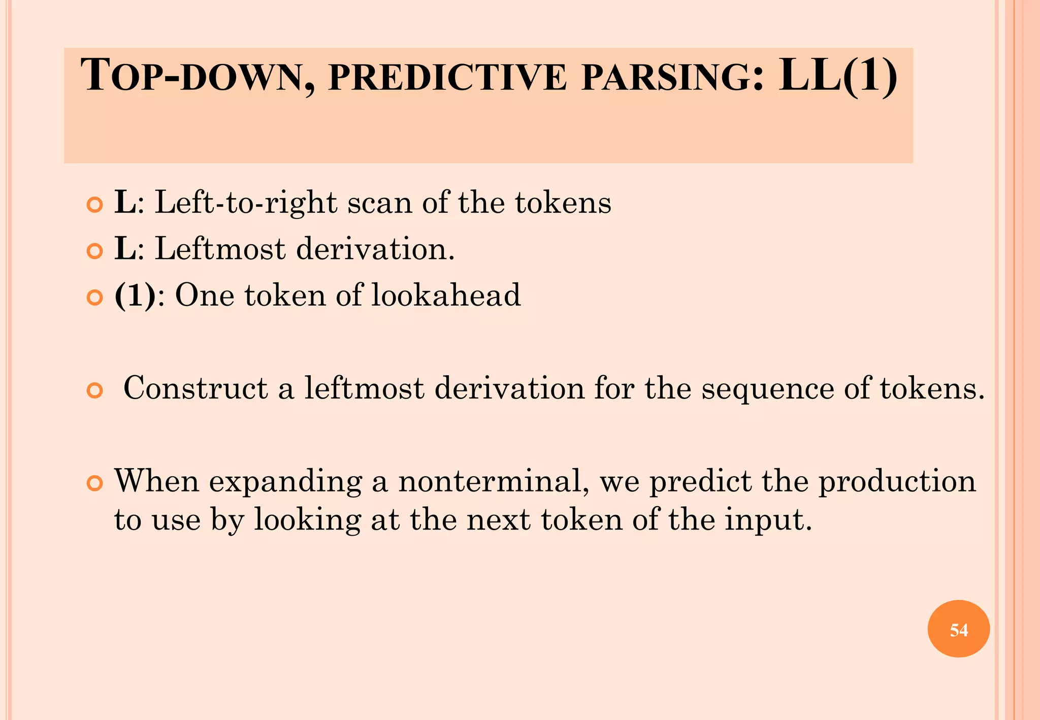 TOP-DOWN, PREDICTIVE PARSING: LL(1)
 L: Left-to-right scan of the tokens
 L: Leftmost derivation.
 (1): One token of lookahead
 Construct a leftmost derivation for the sequence of tokens.
 When expanding a nonterminal, we predict the production
to use by looking at the next token of the input.
54
 